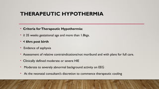 THERAPEUTIC HYPOTHERMIA
• Criteria forTherapeutic Hypothermia:
• ≥ 35 weeks gestational age and more than 1.8kgs.
• < 6hrs post birth
• Evidence of asphyxia
• Assessment of relative contraindications/not moribund and with plans for full care.
• Clinically defined moderate or severe HIE
• Moderate to severely abnormal background activity on EEG
• At the neonatal consultant’s discretion to commence therapeutic cooling
 