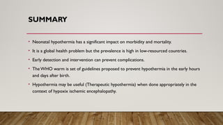 SUMMARY
• Neonatal hypothermia has a significant impact on morbidity and mortality.
• It is a global health problem but the prevalence is high in low-resourced countries.
• Early detection and intervention can prevent complications.
• TheWHO warm is set of guidelines proposed to prevent hypothermia in the early hours
and days after birth.
• Hypothermia may be useful (Therapeutic hypothermia) when done appropriately in the
context of hypoxix ischemic encephalopathy.
 