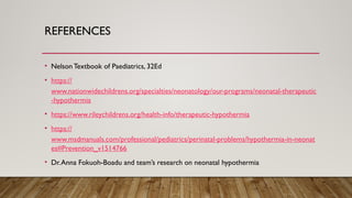 REFERENCES
• Nelson Textbook of Paediatrics, 32Ed
• https://
www.nationwidechildrens.org/specialties/neonatology/our-programs/neonatal-therapeutic
-hypothermia
• https://www.rileychildrens.org/health-info/therapeutic-hypothermia
• https://
www.msdmanuals.com/professional/pediatrics/perinatal-problems/hypothermia-in-neonat
es#Prevention_v1514766
• Dr.Anna Fokuoh-Boadu and team’s research on neonatal hypothermia
 