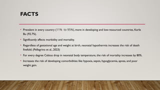 FACTS
• Prevalent in every country (11% to 95%), more in developing and low-resourced countries, Korle
Bu (92.7%).
• Significantly affects morbidity and mortality.
• Regardless of gestational age and weight at birth, neonatal hypothermia increases the risk of death
fivefold. (Pellegrino et al., 2023)
• For every degree Celsius drop in neonatal body temperature, the risk of mortality increases by 80%.
• Increases the risk of developing comorbidities like hypoxia, sepsis, hypoglycemia, apnea, and poor
weight gain.
 