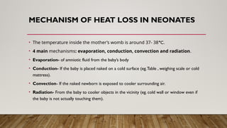 MECHANISM OF HEAT LOSS IN NEONATES
• The temperature inside the mother’s womb is around 37- 38°C.
• 4 main mechanisms: evaporation, conduction, convection and radiation.
• Evaporation- of amniotic fluid from the baby’s body
• Conduction- If the baby is placed naked on a cold surface (eg.Table , weighing scale or cold
mattress).
• Convection- If the naked newborn is exposed to cooler surrounding air.
• Radiation- From the baby to cooler objects in the vicinity (eg. cold wall or window even if
the baby is not actually touching them).
 