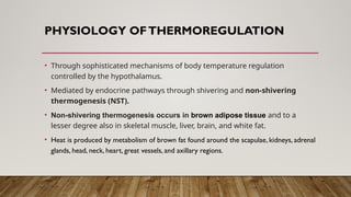 PHYSIOLOGY OFTHERMOREGULATION
• Through sophisticated mechanisms of body temperature regulation
controlled by the hypothalamus.
• Mediated by endocrine pathways through shivering and non-shivering
thermogenesis (NST).
• Non-shivering thermogenesis occurs in brown adipose tissue and to a
lesser degree also in skeletal muscle, liver, brain, and white fat.
• Heat is produced by metabolism of brown fat found around the scapulae, kidneys, adrenal
glands, head, neck, heart, great vessels, and axillary regions.
 