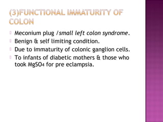  Meconium plug /small left colon syndrome.
 Benign & self limiting condition.
 Due to immaturity of colonic ganglion cells.
 To infants of diabetic mothers & those who
took MgSO4 for pre eclampsia.
 