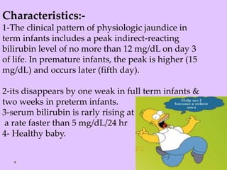 Characteristics:-
1-The clinical pattern of physiologic jaundice in
term infants includes a peak indirect-reacting
bilirubin level of no more than 12 mg/dL on day 3
of life. In premature infants, the peak is higher (15
mg/dL) and occurs later (fifth day).
2-its disappears by one weak in full term infants &
two weeks in preterm infants.
3-serum bilirubin is rarly rising at
a rate faster than 5 mg/dL/24 hr
4- Healthy baby.
 