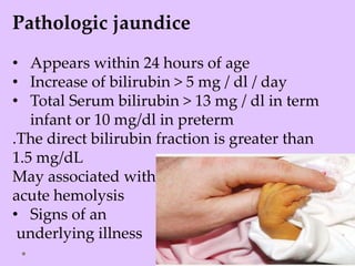 Pathologic jaundice
• Appears within 24 hours of age
• Increase of bilirubin > 5 mg / dl / day
• Total Serum bilirubin > 13 mg / dl in term
infant or 10 mg/dl in preterm
.The direct bilirubin fraction is greater than
1.5 mg/dL
May associated with
acute hemolysis
• Signs of an
underlying illness
 