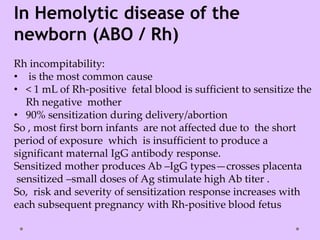 In Hemolytic disease of the
newborn (ABO / Rh)
Rh incompitability:
• is the most common cause
• < 1 mL of Rh-positive fetal blood is sufficient to sensitize the
Rh negative mother
• 90% sensitization during delivery/abortion
So , most first born infants are not affected due to the short
period of exposure which is insufficient to produce a
significant maternal IgG antibody response.
Sensitized mother produces Ab –IgG types—crosses placenta
sensitized –small doses of Ag stimulate high Ab titer .
So, risk and severity of sensitization response increases with
each subsequent pregnancy with Rh-positive blood fetus
 