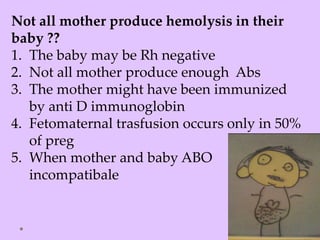Not all mother produce hemolysis in their
baby ??
1. The baby may be Rh negative
2. Not all mother produce enough Abs
3. The mother might have been immunized
by anti D immunoglobin
4. Fetomaternal trasfusion occurs only in 50%
of preg
5. When mother and baby ABO
incompatibale
 