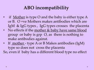 ABO incompatibility
• if Mother is type O and the baby is either type A
or B. O +ve Mothers makes antibodies which are
IgM & IgG types , IgG types crosses the placenta
• No effects if the mother & baby have same blood
group or baby is grp O, as there is nothing to
make antibodies against.
• If mother - type A or B Makes antibodies (IgM)
type so does not cross the placenta
So, even if baby has a different blood type no effect
 
