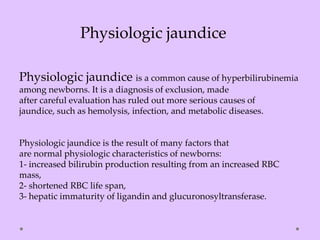 Physiologic jaundice is a common cause of hyperbilirubinemia
among newborns. It is a diagnosis of exclusion, made
after careful evaluation has ruled out more serious causes of
jaundice, such as hemolysis, infection, and metabolic diseases.
Physiologic jaundice is the result of many factors that
are normal physiologic characteristics of newborns:
1- increased bilirubin production resulting from an increased RBC
mass,
2- shortened RBC life span,
3- hepatic immaturity of ligandin and glucuronosyltransferase.
Physiologic jaundice
 