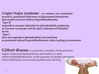 Crigler-Najjar syndrome is a serious, rare, autosomal
recessive, permanent deficiency of glucuronosyltransferase
that results in severe indirect hyperbilirubinemia.
Type II
responds to enzyme induction by phenobarbital, producing
an increase in enzyme activity and a reduction of bilirubin
levels.
Type I
does not respond to phenobarbital and manifests
as persistent indirect hyperbilirubinemia, often leading to kernicterus
Gilbert disease is caused by a mutation of the promoter
region of glucuronosyltransferase and results in a mild
indirect hyperbilirubinemia. In the presence of another icterogenic
factor (hemolysis), more severe jaundice may develop
 