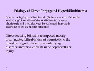 Direct-reacting hyperbilirubinemia (defined as a direct bilirubin
level >2 mg/dL or >20% of the total bilirubin) is never
physiologic and should always be evaluated thoroughly
according to the diagnostic categories
Etiology of Direct Conjugated Hyperbilirubinemia
Direct-reacting bilirubin (composed mostly
ofconjugated bilirubin) is not neurotoxic to the
infant but signifies a serious underlying
disorder involving cholestasis or hepatocellular
injury.
 
