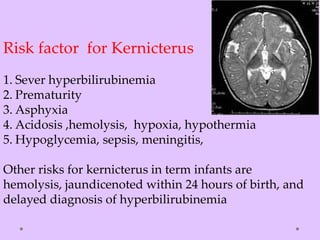 Risk factor for Kernicterus
1. Sever hyperbilirubinemia
2. Prematurity
3. Asphyxia
4. Acidosis ,hemolysis, hypoxia, hypothermia
5. Hypoglycemia, sepsis, meningitis,
Other risks for kernicterus in term infants are
hemolysis, jaundicenoted within 24 hours of birth, and
delayed diagnosis of hyperbilirubinemia
 