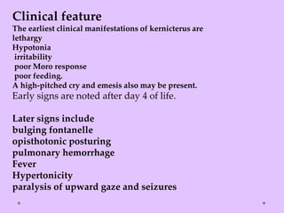 Clinical feature
The earliest clinical manifestations of kernicterus are
lethargy
Hypotonia
irritability
poor Moro response
poor feeding.
A high-pitched cry and emesis also may be present.
Early signs are noted after day 4 of life.
Later signs include
bulging fontanelle
opisthotonic posturing
pulmonary hemorrhage
Fever
Hypertonicity
paralysis of upward gaze and seizures
 