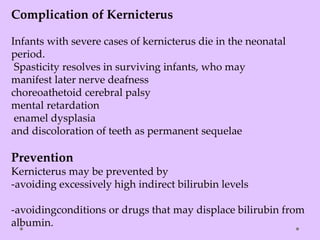 Complication of Kernicterus
Infants with severe cases of kernicterus die in the neonatal
period.
Spasticity resolves in surviving infants, who may
manifest later nerve deafness
choreoathetoid cerebral palsy
mental retardation
enamel dysplasia
and discoloration of teeth as permanent sequelae
Prevention
Kernicterus may be prevented by
-avoiding excessively high indirect bilirubin levels
-avoidingconditions or drugs that may displace bilirubin from
albumin.
 