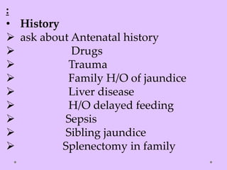 :
• History
 ask about Antenatal history
 Drugs
 Trauma
 Family H/O of jaundice
 Liver disease
 H/O delayed feeding
 Sepsis
 Sibling jaundice
 Splenectomy in family
 
