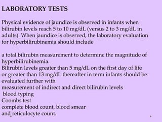 LABORATORY TESTS
Physical evidence of jaundice is observed in infants when
bilirubin levels reach 5 to 10 mg/dL (versus 2 to 3 mg/dL in
adults). When jaundice is observed, the laboratory evaluation
for hyperbilirubinemia should include
a total bilirubin measurement to determine the magnitude of
hyperbilirubinemia.
Bilirubin levels greater than 5 mg/dL on the first day of life
or greater than 13 mg/dL thereafter in term infants should be
evaluated further with
measurement of indirect and direct bilirubin levels
blood typing
Coombs test
complete blood count, blood smear
and reticulocyte count.
 