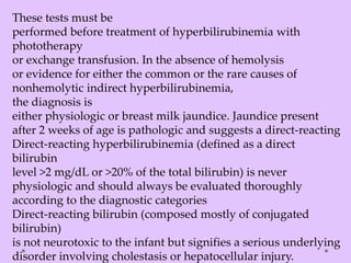 These tests must be
performed before treatment of hyperbilirubinemia with
phototherapy
or exchange transfusion. In the absence of hemolysis
or evidence for either the common or the rare causes of
nonhemolytic indirect hyperbilirubinemia,
the diagnosis is
either physiologic or breast milk jaundice. Jaundice present
after 2 weeks of age is pathologic and suggests a direct-reacting
Direct-reacting hyperbilirubinemia (defined as a direct
bilirubin
level >2 mg/dL or >20% of the total bilirubin) is never
physiologic and should always be evaluated thoroughly
according to the diagnostic categories
Direct-reacting bilirubin (composed mostly of conjugated
bilirubin)
is not neurotoxic to the infant but signifies a serious underlying
disorder involving cholestasis or hepatocellular injury.
 