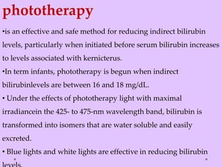 phototherapy
•is an effective and safe method for reducing indirect bilirubin
levels, particularly when initiated before serum bilirubin increases
to levels associated with kernicterus.
•In term infants, phototherapy is begun when indirect
bilirubinlevels are between 16 and 18 mg/dL.
• Under the effects of phototherapy light with maximal
irradiancein the 425- to 475-nm wavelength band, bilirubin is
transformed into isomers that are water soluble and easily
excreted.
• Blue lights and white lights are effective in reducing bilirubin
 