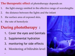 The therapeutic effect of phototherapy depends on
1. the light energy emitted in the effective range of wavelengths
2. the distance between the lights and the infant
3. the surface area of exposed skin,
4. the rate of hemolysis
During phototherapy :
1. Cover the eyes and Genitals
2. Supplemental hydration
3. monitoring for side effects
4. Monitering of bilirubin level
 
