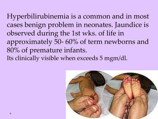 Hyperbilirubinemia is a common and in most
cases benign problem in neonates. Jaundice is
observed during the 1st wks. of life in
approximately 50- 60% of term newborns and
80% of premature infants.
Its clinically visible when exceeds 5 mgm/dl.
 