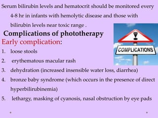 Serum bilirubin levels and hematocrit should be monitored every
4-8 hr in infants with hemolytic disease and those with
bilirubin levels near toxic range .
Complications of phototherapy
Early complication:
1. loose stools
2. erythematous macular rash
3. dehydration (increased insensible water loss, diarrhea)
4. bronze baby syndrome (which occurs in the presence of direct
hyperbilirubinemia)
5. lethargy, masking of cyanosis, nasal obstruction by eye pads
 