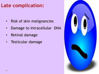 Late complication:
• Risk of skin malignancies
• Damage to intracellular DNA
• Retinal damage
• Testicular damage
 