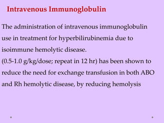 Intravenous Immunoglobulin
The administration of intravenous immunoglobulin
use in treatment for hyperbilirubinemia due to
isoimmune hemolytic disease.
(0.5-1.0 g/kg/dose; repeat in 12 hr) has been shown to
reduce the need for exchange transfusion in both ABO
and Rh hemolytic disease, by reducing hemolysis
 