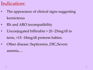 Indication:
• The appearance of clinical signs suggesting
kernicterus
• Rh and ABO incompatibility
• Unconjugated billirubin > 20 -25mg/dl in
term, >15 -18mg/dl preterm babies.
• Other disease :Septicemia ,DIC,Severe
anemia,…
 