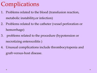 Complications
1. Problems related to the blood (transfusion reaction,
metabolic instability,or infection)
2. Problems related to the catheter (vessel perforation or
hemorrhage)
3. problems related to the procedure (hypotension or
necrotizing enterocolitis )
4. Unusual complications include thrombocytopenia and
graft-versus-host disease.
 
