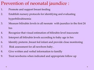 Prevention of neonatal jaundice :
1. Promote and support breast feeding
2. Establish nursery protocols for identifying and evaluating
hyperbilirubinemia
3. Measure bilirubin levels in all neonate with jaundice in the first 24
hrs
4. Recognize that visual estimation of bilirubin level inaccurate
5. Interpret all bilirubin levels according to baby age in hrs
6. Identify preterm ,breast fed infant and provide close monitoring
7. Risk assessment for all newborn baby .
8. Give written and verbal information to familly
9. Treat newborns when indicated and appropriate follow up
 