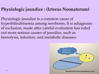 Physiologic jaundice : (Icterus Neonatorum)
Physiologic jaundice is a common cause of
hyperbilirubinemia among newborns. It is adiagnosis
of exclusion, made after careful evaluation has ruled
out more serious causes of jaundice, such as
hemolysis, infection, and metabolic diseases.
 