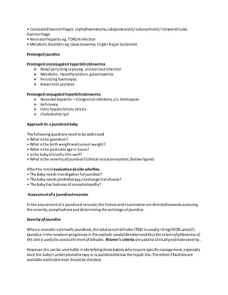 • Concealedhaemorrhages:cephalhaematoma,subaponeurotic/subarachnoid/intraventricular
haemorrhage.
• Neonatal hepatitiseg.TORCHinfection
• Metabolicdisorderseg.Galactosaemia,CriglerNajjarSyndrome
Prolongedjaundice
Prolongedunconjugatedhyperbilirubinaemia
 New/persistingsepsiseg.urinarytractinfection
 Metabolic- Hypothyroidism, galactosaemia
 Persistinghaemolysis
 Breastmilkjaundice
Prolongedconjugatedhyperbilirubinaemia
 Neonatal hepatitis:–Congenital infections,α1- Antitrypsin
 deficiency
 Extra hepaticbiliaryatresia
 Choledochal cyst
Approach to a jaundicedbaby
The followingquestionsneedtobe addressed
• What isthe gestation?
• What isthe birthweightandcurrent weight?
• What isthe postnatal age in hours?
• Isthe babyclinicallyillorwell?
• What isthe severityof jaundice?(clinical visualperception;(below figure)
Afterthe initial evaluationdecide whether;
• The baby needsinvestigationforjaundice?
• The baby needsphototherapy/exchange transfusion?
• The baby hasfeaturesof encephalopathy?
Assessmentofa jaundicedneonate
In the assessmentof ajaundicedneonate,the historyandexaminationare directedtowardsassessing
the severity,complicationsand determiningthe aetiologyof jaundice.
Severity of jaundice
Whena neonate isclinicallyjaundiced, the total serumbilirubin(TSB) isusually>5mg/dl (85 μmol/l).
Jaundice inthe newbornprogressesin the cephalo-caudaldirection and thustheextentof yellownessof
the skin is usefulto assessthelevel of bilirubin. Kramer’s criteria areused to clinically estimateseverity.
Howeverthiscanbe unreliable inidentifyingthose babieswhorequirespecificmanagement,especially
once the babyisunderphototherapy orisjaundicedbelow the nipple line.Therefore if facilitiesare
available abilirubinlevel shouldbe checked.
 