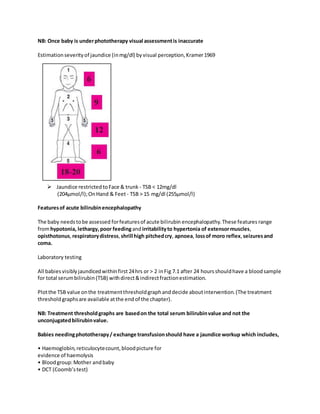 NB: Once baby is underphototherapy visual assessmentis inaccurate
Estimationseverityof jaundice (inmg/dl) byvisual perception,Kramer1969
 Jaundice restrictedtoFace & trunk - TSB < 12mg/dl
(204μmol/l);OnHand & Feet - TSB > 15 mg/dl (255μmol/l)
Featuresof acute bilirubinencephalopathy
The baby needstobe assessed forfeaturesof acute bilirubin encephalopathy.These features range
fromhypotonia, lethargy, poor feedingandirritabilityto hypertonia of extensormuscles,
opisthotonus, respiratorydistress,shrill high pitchedcry, apnoea, lossof moro reflex, seizuresand
coma.
Laboratory testing
All babiesvisiblyjaundicedwithinfirst 24hrs or > 2 inFig 7.1 after 24 hoursshouldhave a bloodsample
for total serumbilirubin(TSB) withdirect&indirectfractionestimation.
Plotthe TSB value onthe treatmentthresholdgraphanddecide aboutintervention.(The treatment
threshold graphsare available atthe end of the chapter).
NB: Treatment thresholdgraphs are basedon the total serum bilirubinvalue and not the
unconjugatedbilirubinvalue.
Babies needingphototherapy/ exchange transfusionshould have a jaundice workup which includes,
• Haemoglobin,reticulocytecount,bloodpicture for
evidence of haemolysis
• Bloodgroup:Mother andbaby
• DCT (Coomb’stest)
 