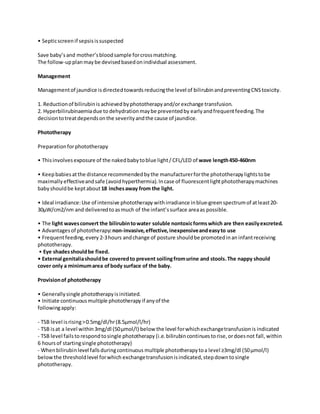 • Septicscreenif sepsisissuspected
Save baby’sand mother’sbloodsample forcrossmatching.
The follow-upplanmaybe devisedbasedonindividual assessment.
Management
Managementof jaundice isdirectedtowardsreducingthe level of bilirubinandpreventingCNStoxicity.
1. Reductionof bilirubinis achievedbyphototherapyand/or exchange transfusion.
2. Hyperbilirubinaemiadue to dehydrationmaybe preventedby earlyandfrequentfeeding.The
decisiontotreatdependsonthe severityandthe cause of jaundice.
Phototherapy
Preparationforphototherapy
• Thisinvolvesexposure of the nakedbabytoblue light/ CFL/LED of wave length450-460nm
• Keepbabiesatthe distance recommendedbythe manufacturerforthe phototherapylightstobe
maximally effectiveandsafe (avoidhyperthermia).Incase of fluorescentlightphototherapymachines
babyshouldbe keptabout18 inchesaway from the light.
• Ideal irradiance:Use of intensive phototherapy withirradiance inblue-greenspectrumof atleast20-
30μW/cm2/nm and deliveredto asmuch of the infant’ssurface areaas possible.
• The light wavesconvert the bilirubintowater soluble nontoxicformswhich are then easilyexcreted.
• Advantagesof phototherapy:non-invasive,effective, inexpensiveandeasyto use
• Frequentfeeding,every 2-3hours andchange of posture shouldbe promotedinan infantreceiving
phototherapy.
• Eye shadesshouldbe fixed.
• External genitaliashouldbe coveredto prevent soilingfromurine and stools.The nappy should
cover only a minimumarea ofbody surface of the baby.
Provisionof phototherapy
• Generallysingle phototherapyisinitiated.
• Initiate continuousmultiple phototherapyif anyof the
followingapply:
- TSB level isrising>0.5mg/dl/hr(8.5μmol/l/hr)
- TSB isat a level within3mg/dl (50μmol/l) below the level forwhichexchangetransfusionis indicated
- TSB level failsto respondtosingle phototherapy (i.e.bilirubincontinuestorise,ordoesnot fall, within
6 hoursof startingsingle phototherapy)
- Whenbilirubinlevel fallsduringcontinuous multiple phototherapytoa level ≥3mg/dl (50μmol/l)
belowthe thresholdlevel forwhich exchangetransfusionisindicated,stepdowntosingle
phototherapy.
 