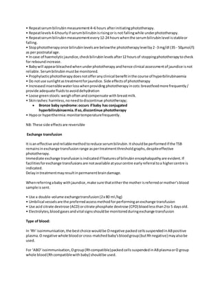 • Repeatserumbilirubinmeasurement4–6 hours afterinitiatingphototherapy.
• Repeatlevels4-6hourlyif serumbilirubinisrisingoris not fallingwhile underphototherapy.
• Repeatserumbilirubinmeasurementevery12-24 hours whenthe serumbilirubinlevel isstableor
falling.
• Stopphototherapyonce bilirubinlevelsare belowthe phototherapylevelby2 -3 mg/dl (35 - 50μmol/l)
as per postnatal age.
• Incase of haemolyticjaundice,checkbilirubinlevels after12 hoursof stoppingphototherapytocheck
for reboundincrease.
• Babywill appearbleachedwhenunderphototherapy andhence clinical assessmentof jaundice isnot
reliable. Serumbilirubinmustbe monitored.
• Prophylacticphototherapydoesnotofferanyclinical benefitinthe course of hyperbilirubinaemia
• Do notuse sunlightastreatmentforjaundice. Side effectsof phototherapy
• Increasedinsensiblewaterlosswhenproviding phototherapyincots:breastfeedmore frequently/
provide adequate fluidstoavoiddehydration
• Loose greenstools: weighoftenandcompensate with breastmilk.
• Skinrashes:harmless,noneedtodiscontinue phototherapy;
 Bronze baby syndrome:occurs ifbaby has conjugated
hyperbilirubinaemia.Ifso,discontinue phototherapy
• Hypoor hyperthermia:monitortemperaturefrequently.
NB: These side effectsare reversible
Exchange transfusion
It isan effective andreliablemethodtoreduce serumbilirubin.Itshouldbe performedif the TSB
remainsinexchange transfusionrange aspertreatmentthresholdgraphs,despiteeffective
phototherapy.
Immediate exchange transfusionisindicatedif featuresof bilirubin encephalopathyare evident.If
facilitiesforexchange transfusionsare notavailable atyourcentre earlyreferral toa highercentre is
indicated.
Delayintreatmentmayresultinpermanentbraindamage.
Whenreferringababy withjaundice,make sure thateitherthe mother isreferredormother’sblood
sample issent.
• Use a double-volume exchangetransfusion(2x 80 ml /kg)
• Umbilical vesselsare the preferredaccessmethodfor performinganexchange transfusion
• Use acid citrate dextrose (ACD) orcitrate phosphate dextrose (CPD) bloodlessthan2to 5 daysold.
• Electrolytes,blood gasesandvital signsshouldbe monitoredduringexchange transfusion
Type of blood:
In ‘Rh’isoimmunisation,the bestchoice wouldbe Onegative packed cellssuspendedinABpositive
plasma.O negative whole bloodor cross-matchedbaby’sbloodgroup(butRhnegative) mayalsobe
used.
For ‘ABO’isoimmunisation,Ogroup(Rhcompatible)packedcells suspendedinABplasmaorO group
whole blood(Rhcompatiblewith baby) shouldbe used.
 