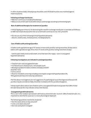 In othersituationsbaby’sbloodgroup shouldbe used.All bloodmustbe crossmatchedagainst
maternal plasma.
Followingexchange transfusion:
• Maintaincontinuousmultiplephototherapy
• Measure serumbilirubin level within2hours andmanage according to thresholdgraphs
Role of additional therapiesfor treatmentof jaundice
• IVIG(0.5g/kgover 4 hours),fordecreasingthe needfor exchange transfusion inneonateswithRhesus
or ABO haemolyticdiseasewhenthe serumbilirubincontinues torise >8.5 μmol/l/hr
• Do notuse any of the followingtotreathyperbilirubinaemia
- albumin,barbiturates,cholestyramine,metalloporphyrins.
Care of babieswith prolongedjaundice
In babieswithagestational age of 37 weeksormore withjaundice lastingmore than14 daysand in
babieswithagestational age of less than37 weekswithjaundice lastingmore than21 days:
- lookforpale chalkystoolsand/ordark urine thatstainsthe nappy – seeninconjugated
hyperbilirubinaemia
Followinginvestigationsare indicatedin prolongedjaundice:
• Total bilirubinandconjugatedbilirubin
• Full bloodcount,bloodpicture,reticulocyte count
• Bloodgroupdetermination(motherandbaby) andDAT
(Coombs’test)
• Urine culture
• Routine metabolicscreeningincludingscreeningforcongenitalhypothyroidism(T4,
TSH),galactosaemia(urinereducingsubstances)
If all the above investigationsare notsuggestive of apathological cause the diagnosisof breastmilk
jaundice maybe considered.Baby shouldbe revieweduntil the jaundice disappears.
Followexpertadvice aboutcare of babieswitha conjugatedbilirubin level greaterthan20% of total
bilirubinbecause thismayindicate seriousliverdisease.
Conjugatedhyperbilirubinaemia
Thisis rare inthe newbornperiodandisdefined asadirectbilirubin levelof > 20% of total bilirubin.Itis
importantto identifythe cause asit isneverphysiological Approach
The followingquestionsneedtobe answered
• Are the stoolswhite orclaycoloured?
• Isthe urine darkcoloured?
• Are liverandspleenenlarged?
 