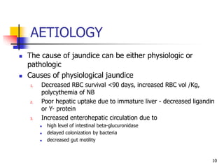 AETIOLOGY
10
 The cause of jaundice can be either physiologic or
pathologic
 Causes of physiological jaundice
1. Decreased RBC survival <90 days, increased RBC vol /Kg,
polycythemia of NB
2. Poor hepatic uptake due to immature liver - decreased ligandin
or Y- protein
3. Increased enterohepatic circulation due to
 high level of intestinal beta-glucuronidase
 delayed colonization by bacteria
 decreased gut motility
 