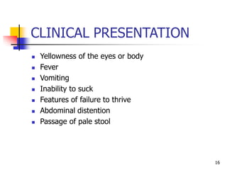 CLINICAL PRESENTATION
 Yellowness of the eyes or body
 Fever
 Vomiting
 Inability to suck
 Features of failure to thrive
 Abdominal distention
 Passage of pale stool
16
 