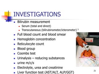 INVESTIGATIONS
 Bilirubin measurement
 Serum (total and direct)
 Transcutaneous (bilirubinometer/icterometer) 5
 Full blood count and blood smear
 Hemoglobin concentration
 Reticulocyte count
 Blood group
 Coombs test
 Urinalysis – reducing substances
 urine m/c/s
 Electrolyte, urea and creatinine
 Liver function test (AST/ALT, ALP/GGT)
21
 