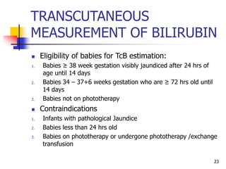 TRANSCUTANEOUS
MEASUREMENT OF BILIRUBIN
 Eligibility of babies for TcB estimation:
1. Babies ≥ 38 week gestation visibly jaundiced after 24 hrs of
age until 14 days
2. Babies 34 – 37+6 weeks gestation who are ≥ 72 hrs old until
14 days
3. Babies not on phototherapy
 Contraindications
1. Infants with pathological Jaundice
2. Babies less than 24 hrs old
3. Babies on phototherapy or undergone phototherapy /exchange
transfusion
23
 