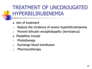 TREATMENT OF UNCONJUGATED
HYPERBILIRUBINEMIA
 Aim of treatment
1. Reduce the incidence of severe hyperbilirubinaemia
2. Prevent bilirubin encephalopathy (kernicterus)
 Modalities include
1. Phototherapy
2. Exchange blood transfusion
3. Pharmacotherapy
26
 
