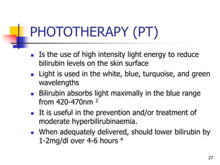 PHOTOTHERAPY (PT)
 Is the use of high intensity light energy to reduce
bilirubin levels on the skin surface
 Light is used in the white, blue, turquoise, and green
wavelengths
 Bilirubin absorbs light maximally in the blue range
from 420-470nm 2
 It is useful in the prevention and/or treatment of
moderate hyperbilirubinaemia.
 When adequately delivered, should lower bilirubin by
1-2mg/dl over 4-6 hours 4
27
 
