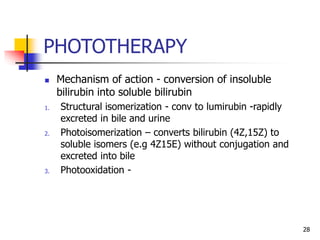 PHOTOTHERAPY
 Mechanism of action - conversion of insoluble
bilirubin into soluble bilirubin
1. Structural isomerization - conv to lumirubin -rapidly
excreted in bile and urine
2. Photoisomerization – converts bilirubin (4Z,15Z) to
soluble isomers (e.g 4Z15E) without conjugation and
excreted into bile
3. Photooxidation -
28
 