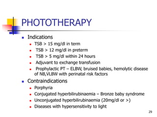 PHOTOTHERAPY
 Indications
 TSB > 15 mg/dl in term
 TSB > 12 mg/dl in preterm
 TSB > 5 mg/dl within 24 hours
 Adjuvant to exchange transfusion
 Prophylactic PT – ELBW, bruised babies, hemolytic disease
of NB,VLBW with perinatal risk factors
 Contraindications
 Porphyria
 Conjugated hyperbilirubinaemia – Bronze baby syndrome
 Unconjugated hyperbilirubinaemia (20mg/dl or >)
 Diseases with hypersensitivity to light
29
 