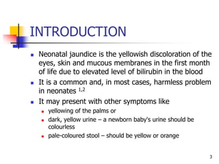 INTRODUCTION
 Neonatal jaundice is the yellowish discoloration of the
eyes, skin and mucous membranes in the first month
of life due to elevated level of bilirubin in the blood
 It is a common and, in most cases, harmless problem
in neonates 1,2
 It may present with other symptoms like
 yellowing of the palms or
 dark, yellow urine – a newborn baby's urine should be
colourless
 pale-coloured stool – should be yellow or orange
3
 