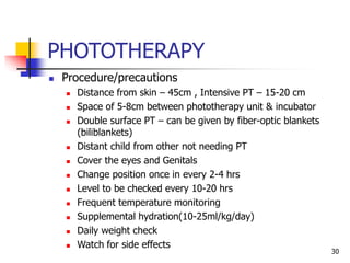 PHOTOTHERAPY
 Procedure/precautions
 Distance from skin – 45cm , Intensive PT – 15-20 cm
 Space of 5-8cm between phototherapy unit & incubator
 Double surface PT – can be given by fiber-optic blankets
(biliblankets)
 Distant child from other not needing PT
 Cover the eyes and Genitals
 Change position once in every 2-4 hrs
 Level to be checked every 10-20 hrs
 Frequent temperature monitoring
 Supplemental hydration(10-25ml/kg/day)
 Daily weight check
 Watch for side effects
30
 
