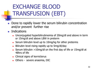 EXCHANGE BLOOD
TRANSFUSION (EBT)
 Done to rapidly lower the serum bilirubin concentration
and/or prevent further rise
 Indications
 Unconjugated hyperbilirubinemia of 20mg/dl and above in term
or 15mg/dl and above LBW in preterm
 Serum bilirubin level up to 10mg/kg for other preterms
 Bilirubin level rising rapidly up to 5mg/dl/day
 Serum bilirubin >10mg/dl on the first day of life or 15mg/dl at
48hrs of life
 Clinical signs of kernicterus
 Others - severe anaemia, DIC
32
 