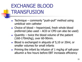 EXCHANGE BLOOD
TRANSFUSION
 Technique – commonly “push-pull” method using
umbilical vein catheter
 Choice of blood – heparinized, fresh whole blood
preferred (also used – ACD or CPD can also be used)
 Quantity – twice the blood volume of the patient
(160-170ml/kg), over 60-90min.
 Blood is exchanged in aliquots of 5,10 or 20ml, or
smaller volumes for small infants
 Priming the infant by infusion of 1 mg/kg of salt-poor
albumin a few hours before EBT increases efficiency
33
 