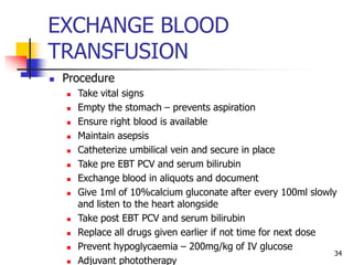 EXCHANGE BLOOD
TRANSFUSION
 Procedure
 Take vital signs
 Empty the stomach – prevents aspiration
 Ensure right blood is available
 Maintain asepsis
 Catheterize umbilical vein and secure in place
 Take pre EBT PCV and serum bilirubin
 Exchange blood in aliquots and document
 Give 1ml of 10%calcium gluconate after every 100ml slowly
and listen to the heart alongside
 Take post EBT PCV and serum bilirubin
 Replace all drugs given earlier if not time for next dose
 Prevent hypoglycaemia – 200mg/kg of IV glucose
 Adjuvant phototherapy
34
 