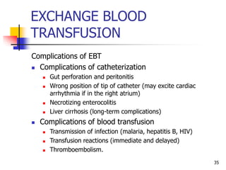 EXCHANGE BLOOD
TRANSFUSION
Complications of EBT
 Complications of catheterization
 Gut perforation and peritonitis
 Wrong position of tip of catheter (may excite cardiac
arrhythmia if in the right atrium)
 Necrotizing enterocolitis
 Liver cirrhosis (long-term complications)
 Complications of blood transfusion
 Transmission of infection (malaria, hepatitis B, HIV)
 Transfusion reactions (immediate and delayed)
 Thromboembolism.
35
 
